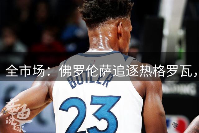 全市场：佛罗伦萨追逐热格罗瓦，尤文考虑租借＋选择性买断